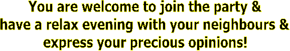 You are welcome to join the party &
have a relax evening with your neighbours &
express your precious opinions!
